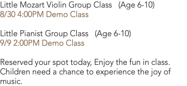 Little Mozart Violin Group Class (Age 6-10) 8/30 4:00PM Demo Class  Little Pianist Group Class (Age 6-10) 9/9 2:00PM Demo Class Reserved your spot today, Enjoy the fun in class. Children need a chance to experience the joy of music.