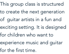 This group class is structured to create the next generation of guitar artists in a fun and exciting setting. It is designed for children who want to experience music and guitar for the first time. 
